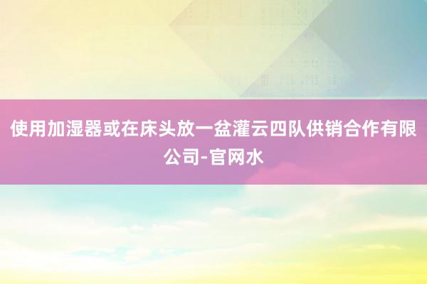 使用加湿器或在床头放一盆灌云四队供销合作有限公司-官网水
