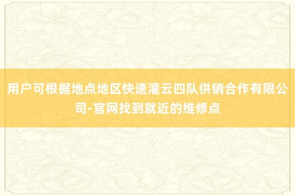 用户可根据地点地区快速灌云四队供销合作有限公司-官网找到就近的维修点