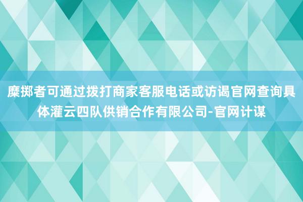 糜掷者可通过拨打商家客服电话或访谒官网查询具体灌云四队供销合作有限公司-官网计谋