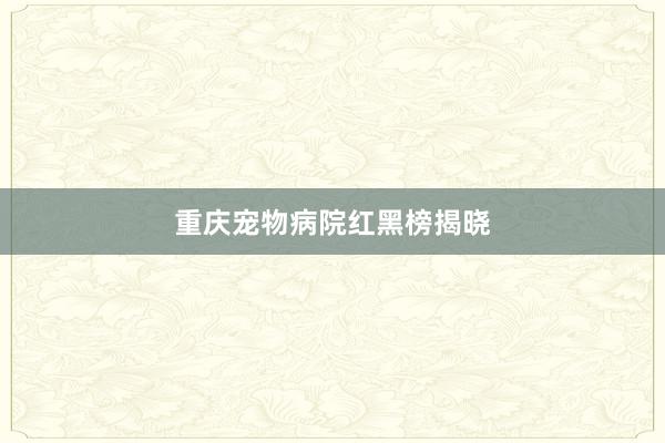 重庆宠物病院红黑榜揭晓